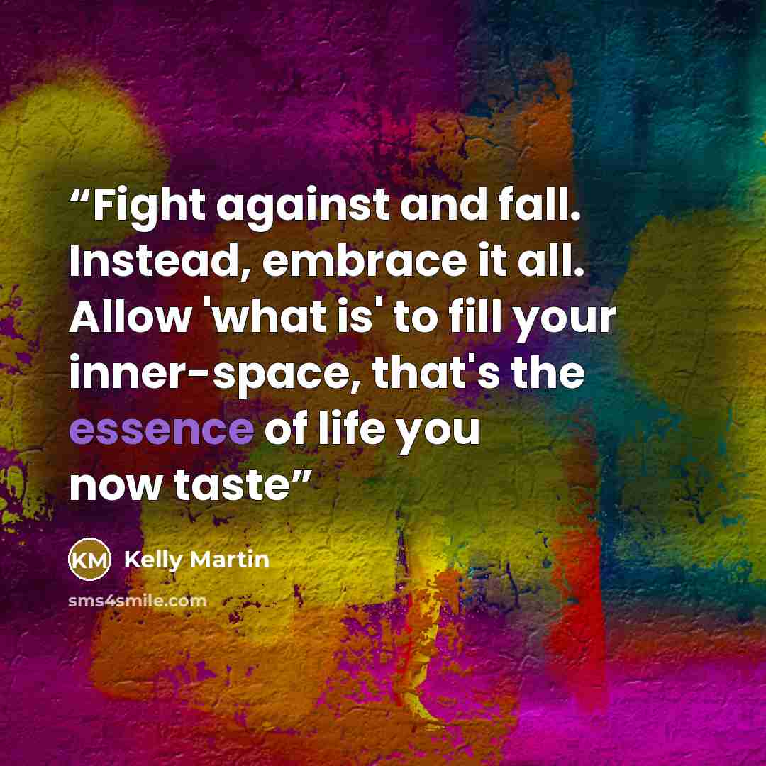 “Fight against and fall. Instead, embrace it all. Allow 'what is' to fill your inner-space, that's the essence of life you now taste” quote by Kelly Martin