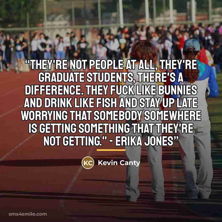 “They're not people at all, they're graduate students, there's a difference. They fuck like bunnies and drink like fish and stay up late worrying that somebody somewhere is getting something that they're not getting." - Erika Jones” quote by Kevin Canty