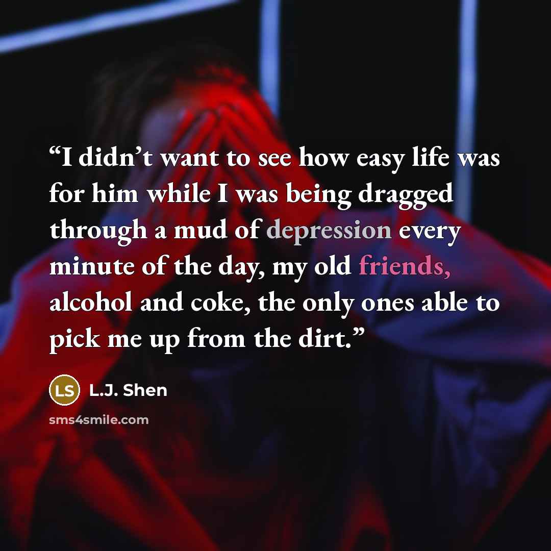 “I didn’t want to see how easy life was for him while I was being dragged through a mud of depression every minute of the day, my old friends, alcohol and coke, the only ones able to pick me up from the dirt.” quote by L.J. Shen