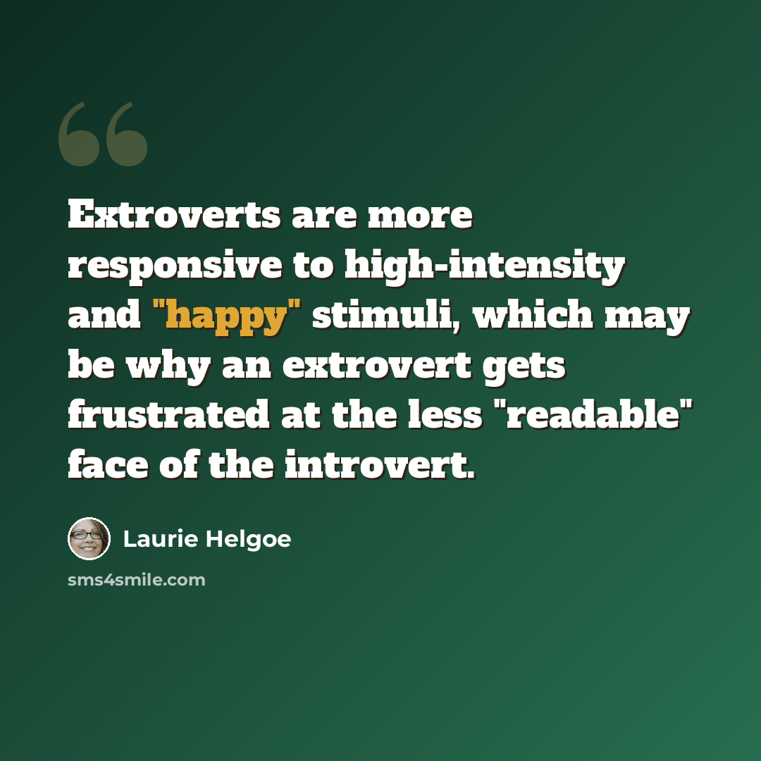 “Extroverts are more responsive to high-intensity and "happy" stimuli, which may be why an extrovert gets frustrated at the less "readable" face of the introvert.” quote by Laurie Helgoe