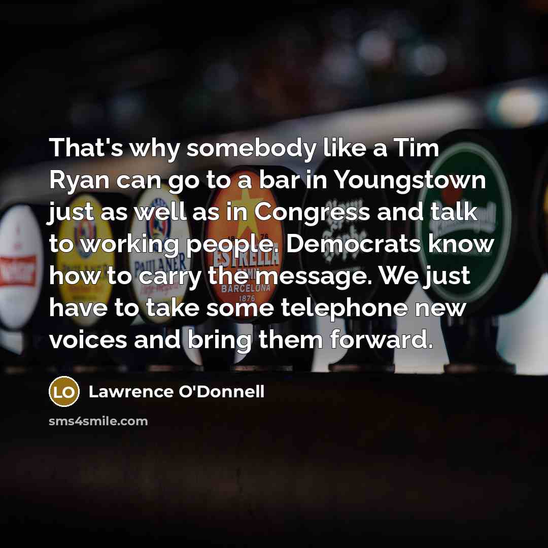 “That's why somebody like a Tim Ryan can go to a bar in Youngstown just as well as in Congress and talk to working people. Democrats know how to carry the message. We just have to take some telephone new voices and bring them forward.” quote by Lawrence O'Donnell