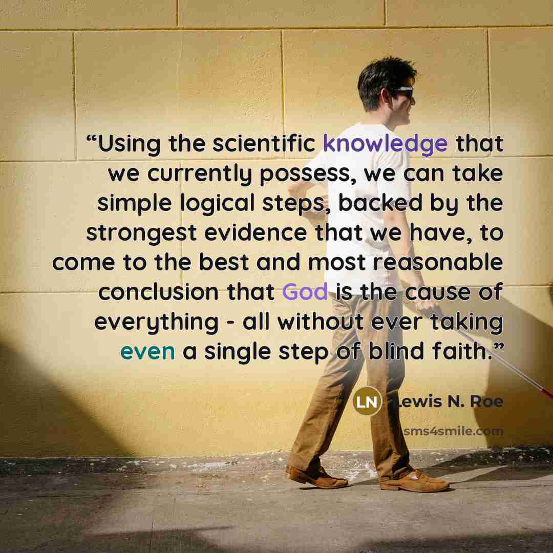 “Using the scientific knowledge that we currently possess, we can take simple logical steps, backed by the strongest evidence that we have, to come to the best and most reasonable conclusion that God is the cause of everything - all without ever taking even a single step of blind faith.” quote by Lewis N. Roe