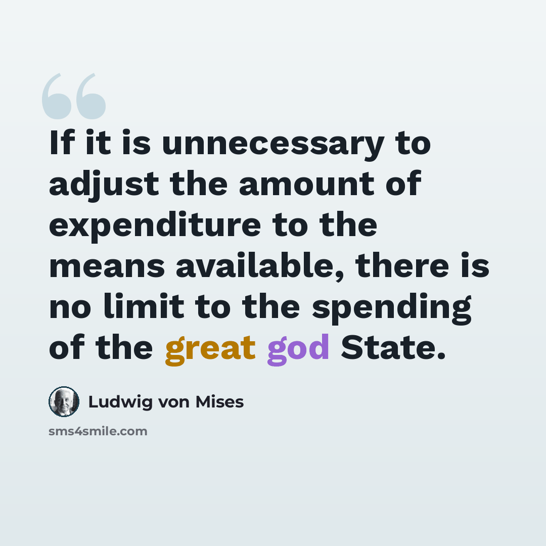 “If it is unnecessary to adjust the amount of expenditure to the means available, there is no limit to the spending of the great god State.” quote by Ludwig von Mises