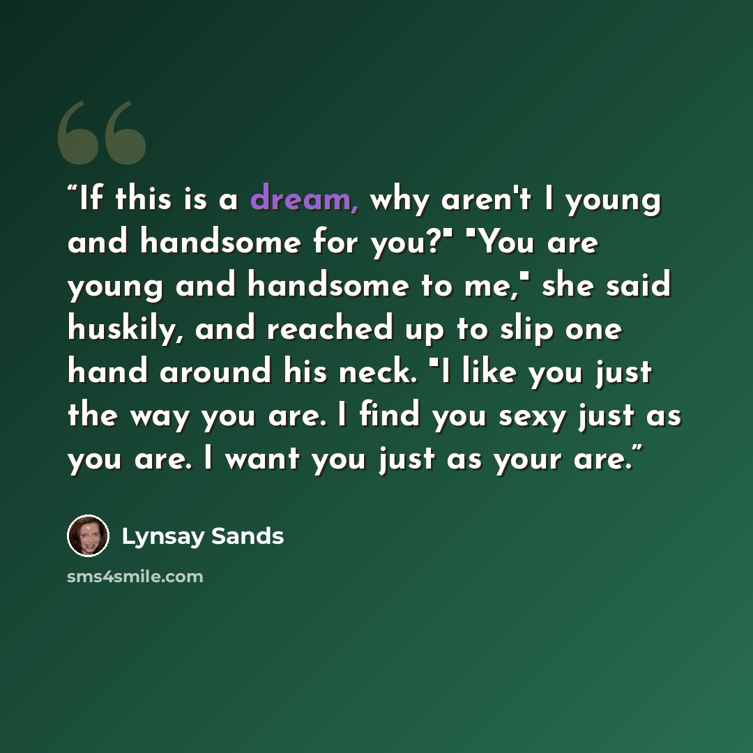 “If this is a dream, why aren't I young and handsome for you?" "You are young and handsome to me," she said huskily, and reached up to slip one hand around his neck. "I like you just the way you are. I find you sexy just as you are. I want you just as your are.” quote by Lynsay Sands
