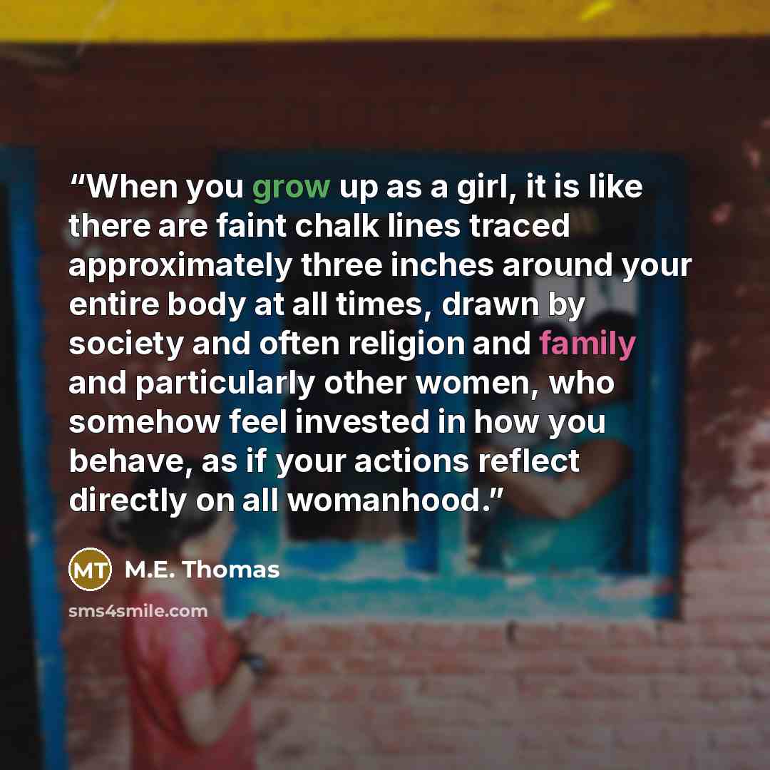 “When you grow up as a girl, it is like there are faint chalk lines traced approximately three inches around your entire body at all times, drawn by society and often religion and family and particularly other women, who somehow feel invested in how you behave, as if your actions reflect directly…” quote by M.E. Thomas
