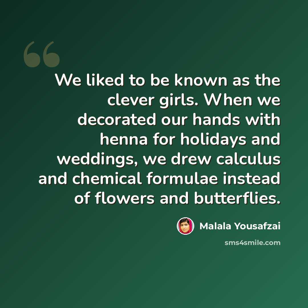 “We liked to be known as the clever girls. When we decorated our hands with henna for holidays and weddings, we drew calculus and chemical formulae instead of flowers and butterflies.” quote by Malala Yousafzai