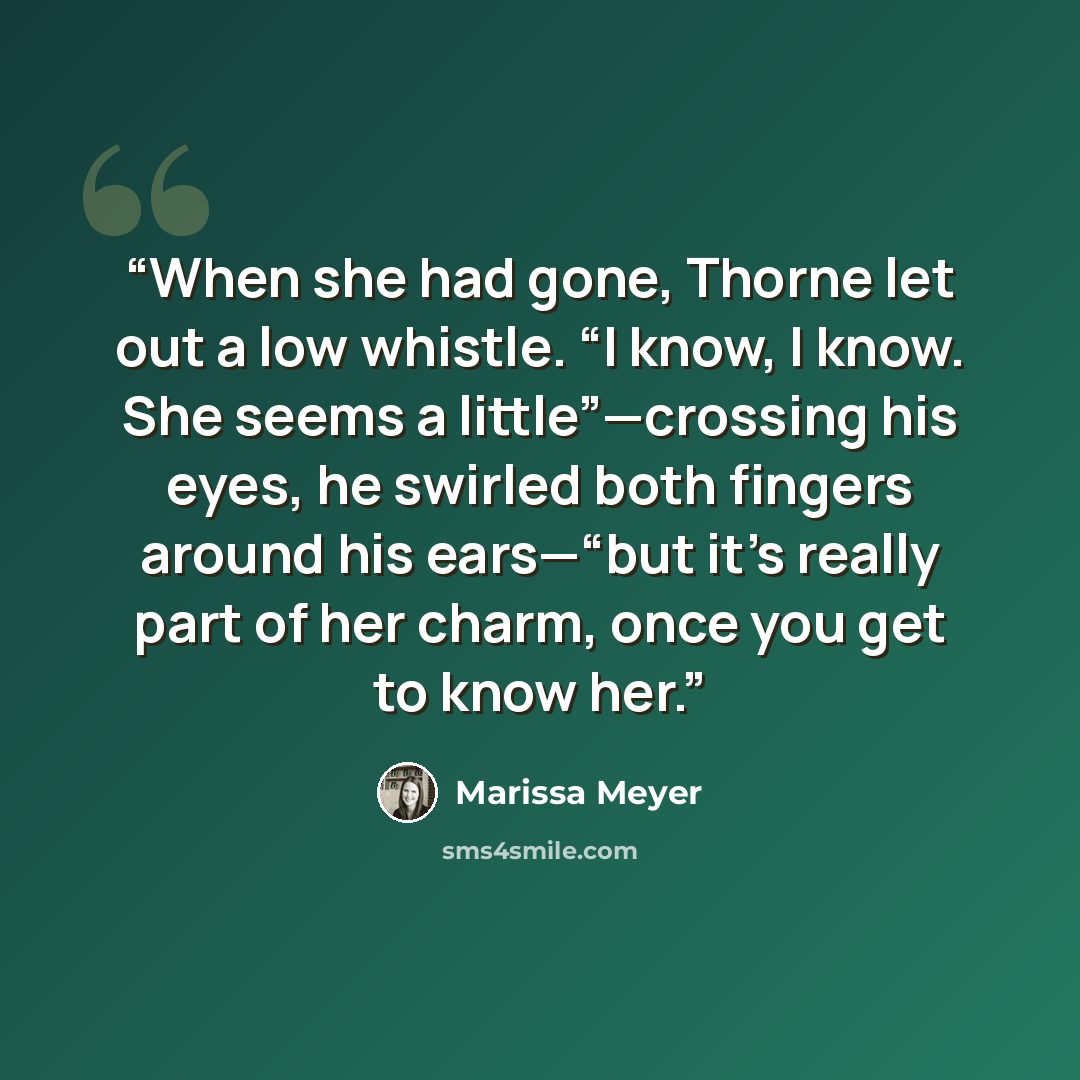 “When she had gone, Thorne let out a low whistle. “I know, I know. She seems a little”—crossing his eyes, he swirled both fingers around his ears—“but it’s really part of her charm, once you get to know her.” quote by Marissa Meyer