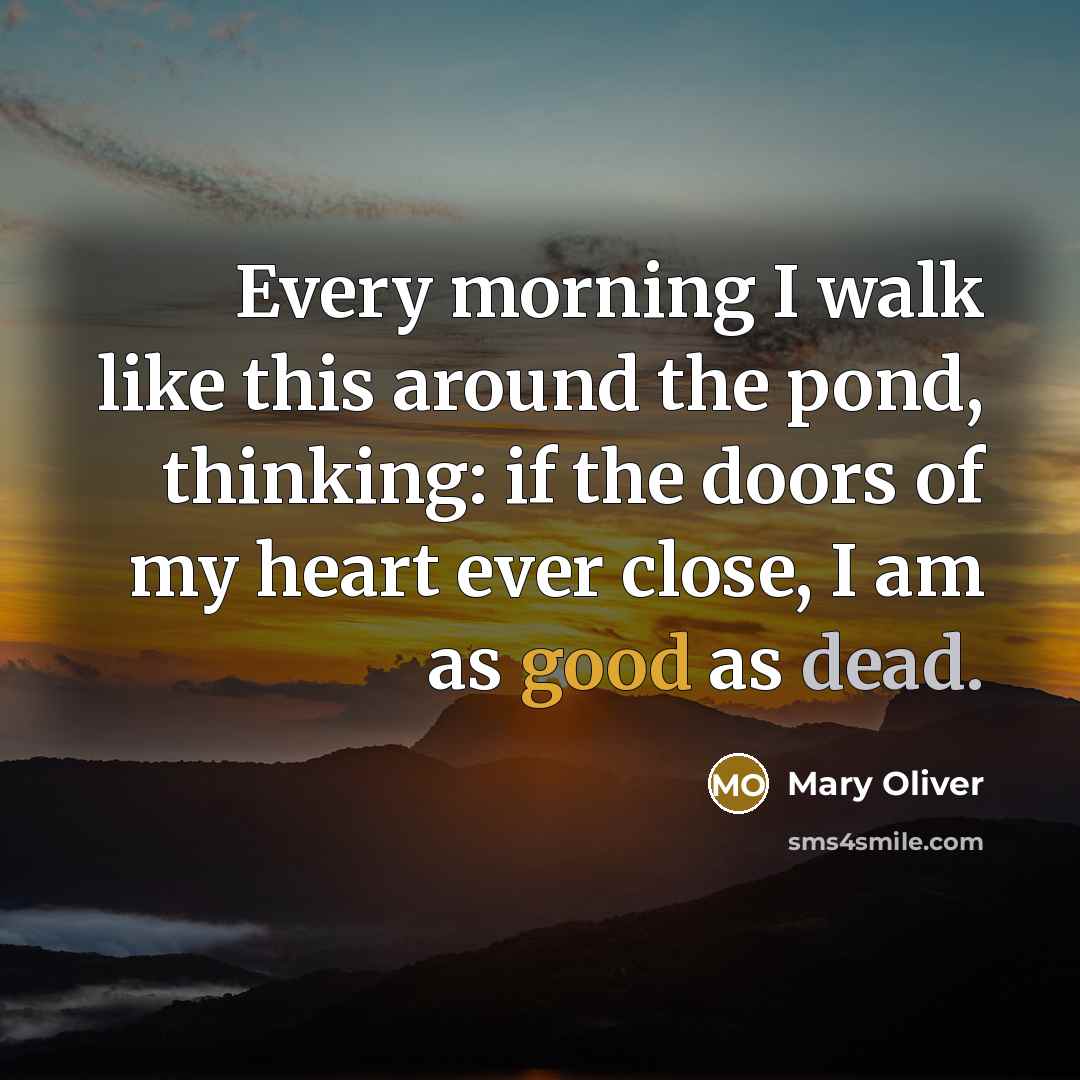 “Every morning I walk like this around the pond, thinking: if the doors of my heart ever close, I am as good as dead.” quote by Mary Oliver