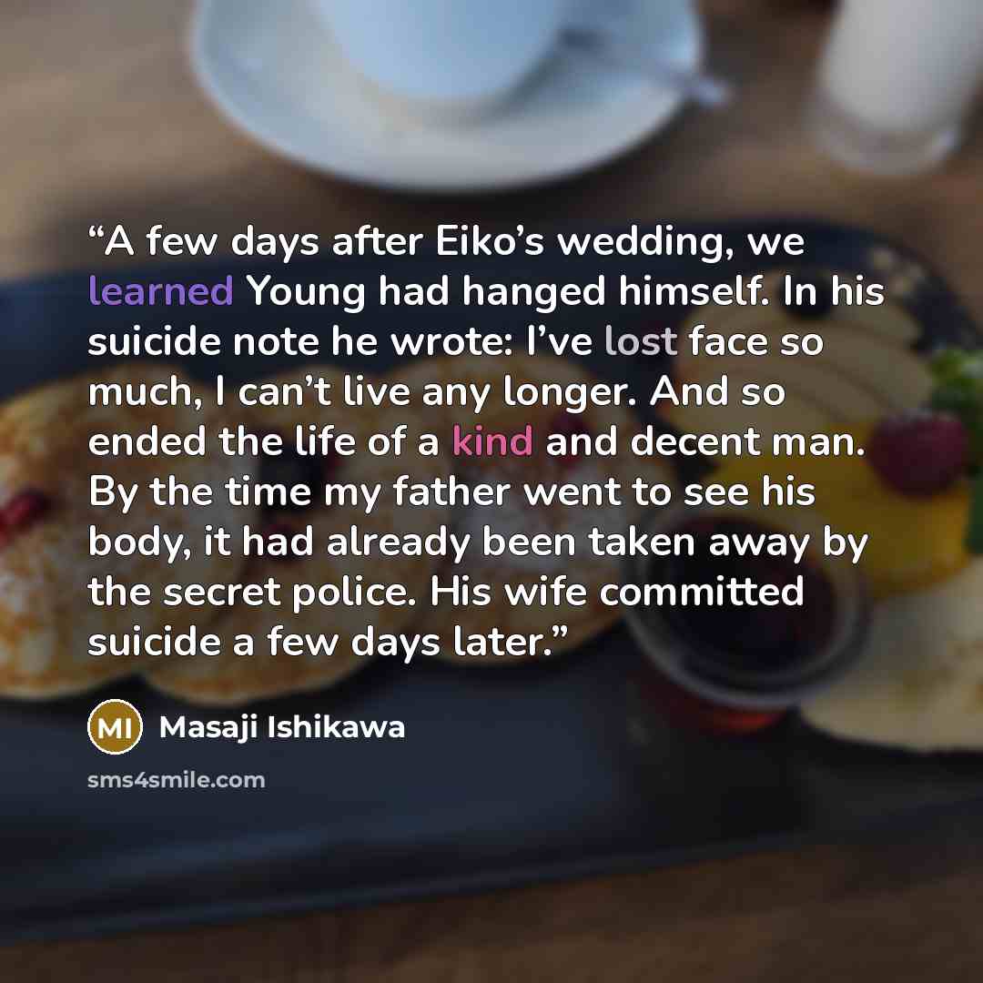 “A few days after Eiko’s wedding, we learned Young had hanged himself. In his suicide note he wrote: I’ve lost face so much, I can’t live any longer. And so ended the life of a kind and decent man. By the time my father went to see his body, it had already been taken away by the secret police. His…” quote by Masaji Ishikawa