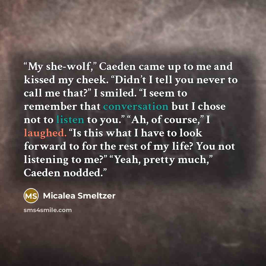 “My she-wolf,” Caeden came up to me and kissed my cheek. “Didn’t I tell you never to call me that?” I smiled. “I seem to remember that conversation but I chose not to listen to you.” “Ah, of course,” I laughed. “Is this what I have to look forward to for the rest of my life? You not listening to…” quote by Micalea Smeltzer