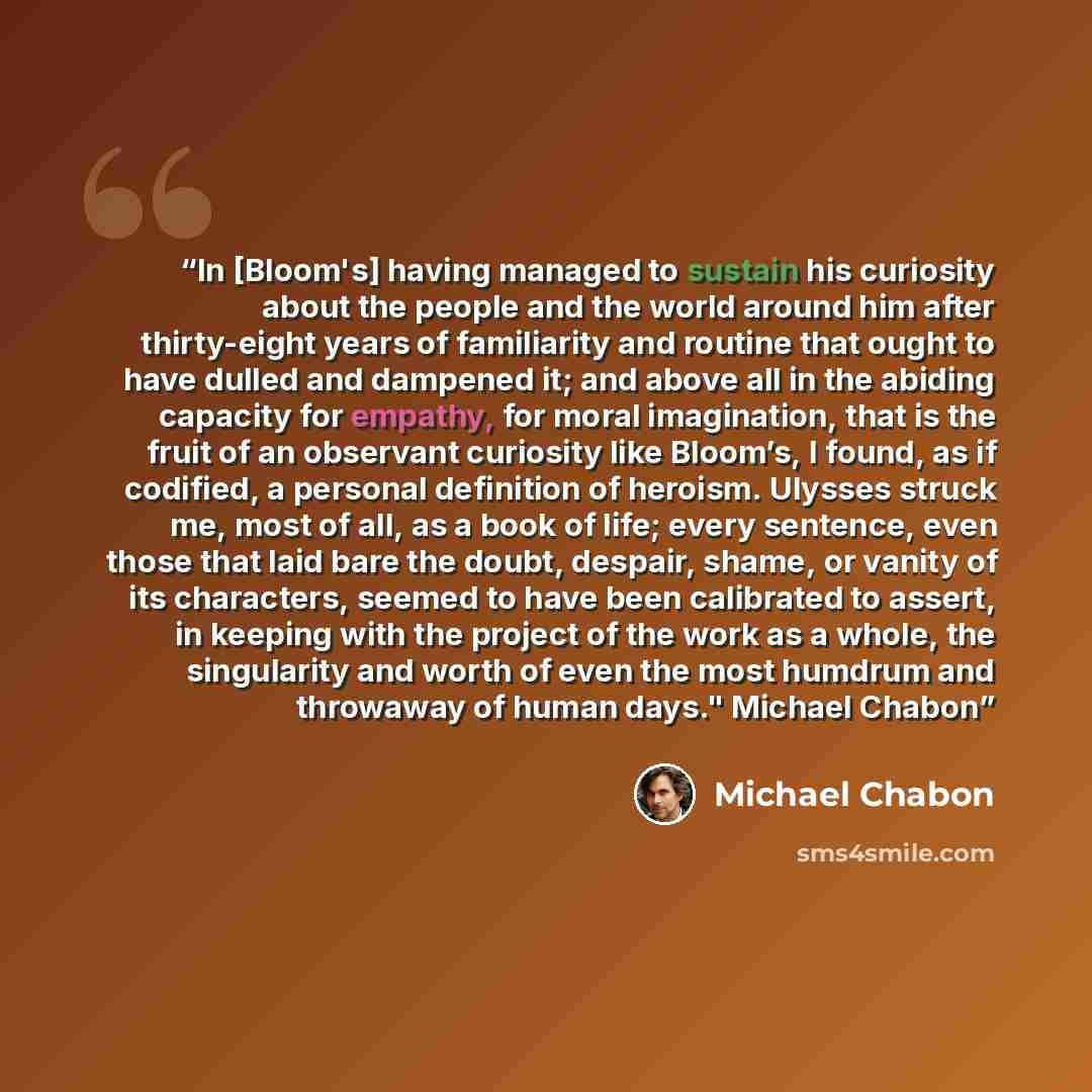“In [Bloom's] having managed to sustain his curiosity about the people and the world around him after thirty-eight years of familiarity and routine that ought to have dulled and dampened it; and above all in the abiding capacity for empathy, for moral imagination, that is the fruit of an observant…” quote by Michael Chabon