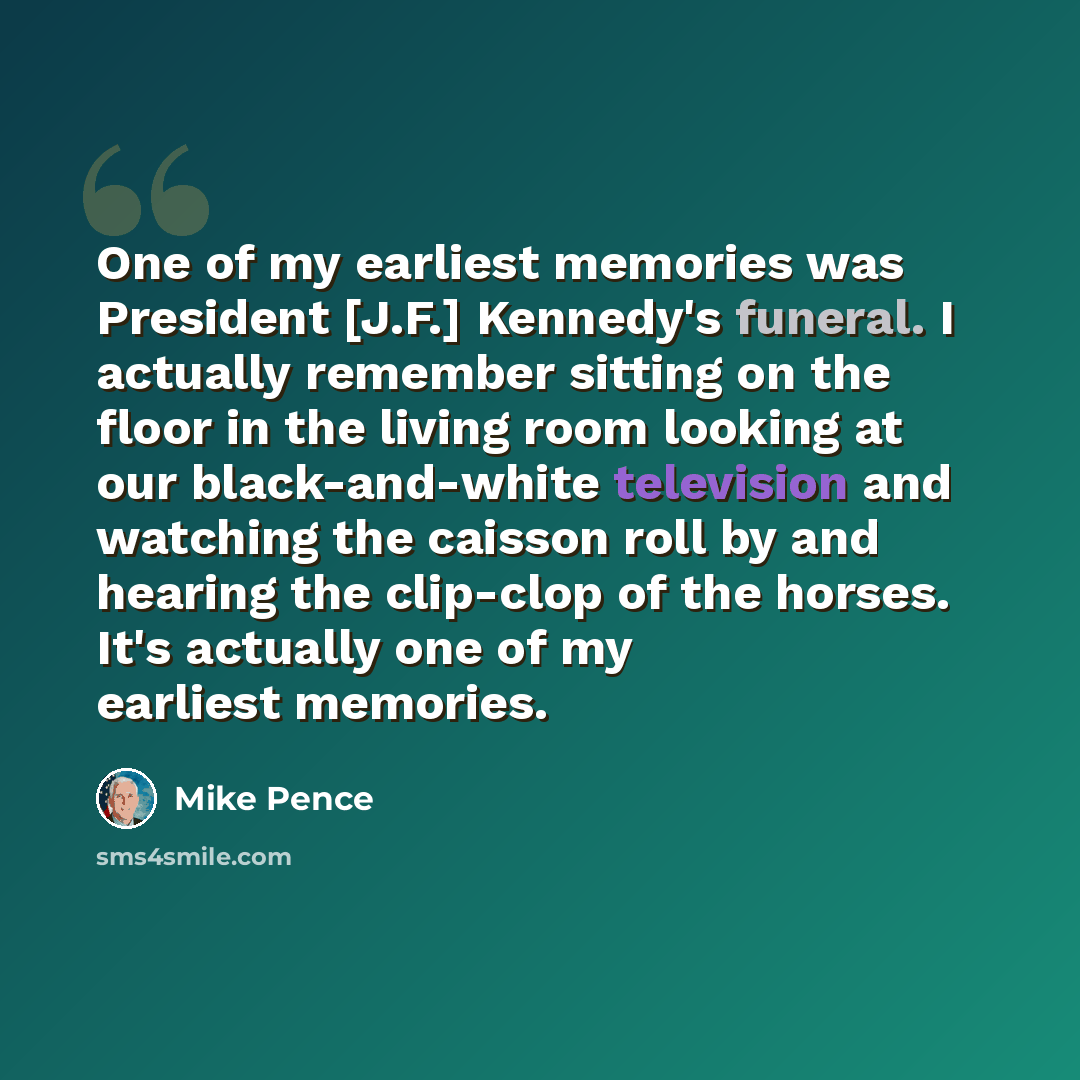 “One of my earliest memories was President [J.F.] Kennedy's funeral. I actually remember sitting on the floor in the living room looking at our black-and-white television and watching the caisson roll by and hearing the clip-clop of the horses. It's actually one of my earliest memories.” quote by Mike Pence