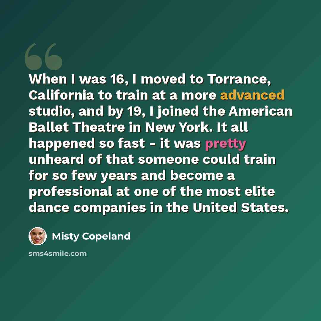 “When I was 16, I moved to Torrance, California to train at a more advanced studio, and by 19, I joined the American Ballet Theatre in New York. It all happened so fast - it was pretty unheard of that someone could train for so few years and become a professional at one of the most elite dance…” quote by Misty Copeland