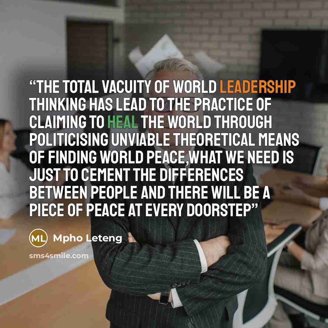“the total vacuity of world leadership thinking has lead to the practice of claiming to heal the world through politicising unviable theoretical means of finding world peace,what we need is just to cement the differences between people and there will be a piece of peace at every doorstep” quote by Mpho Leteng