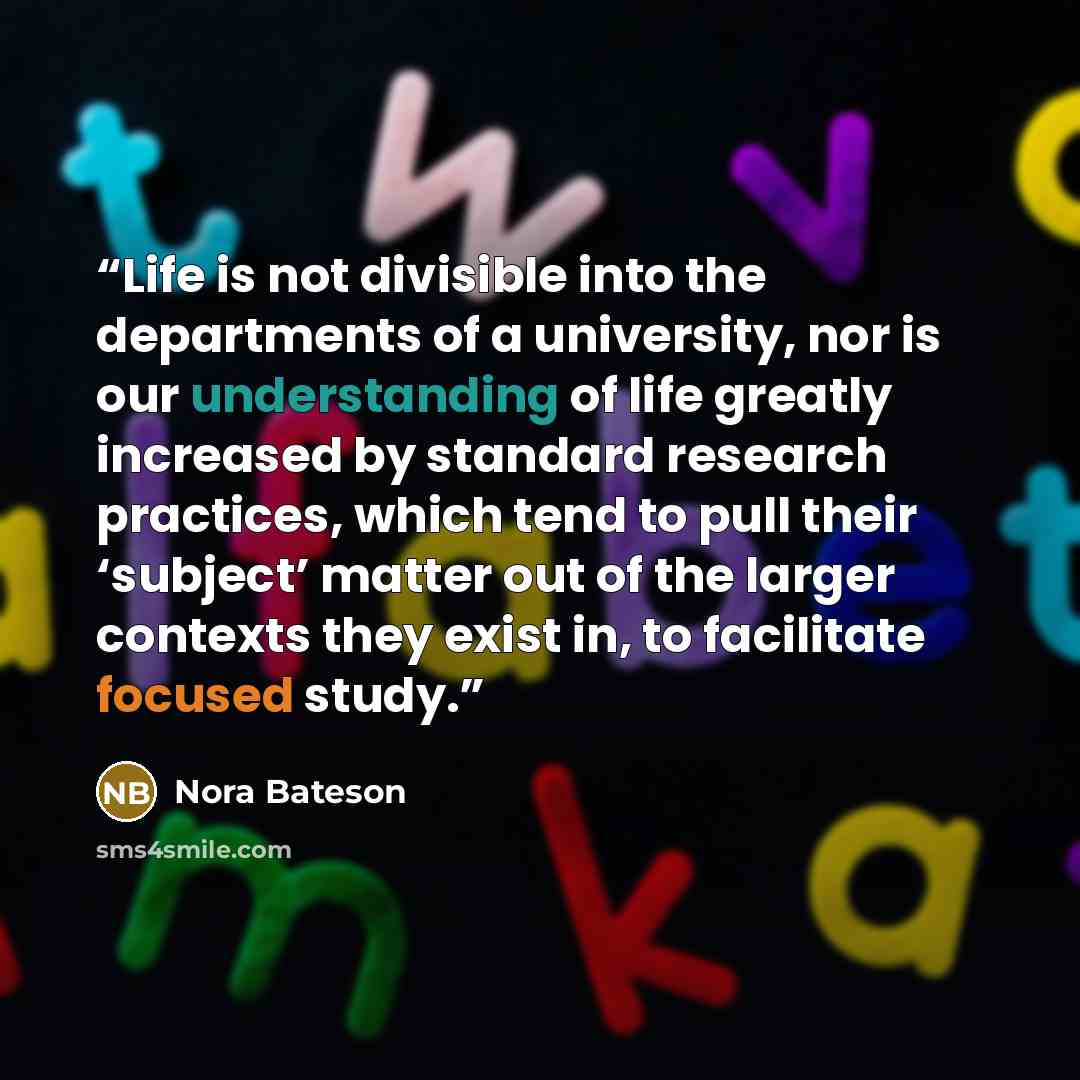 “Life is not divisible into the departments of a university, nor is our understanding of life greatly increased by standard research practices, which tend to pull their ‘subject’ matter out of the larger contexts they exist in, to facilitate focused study.” quote by Nora Bateson