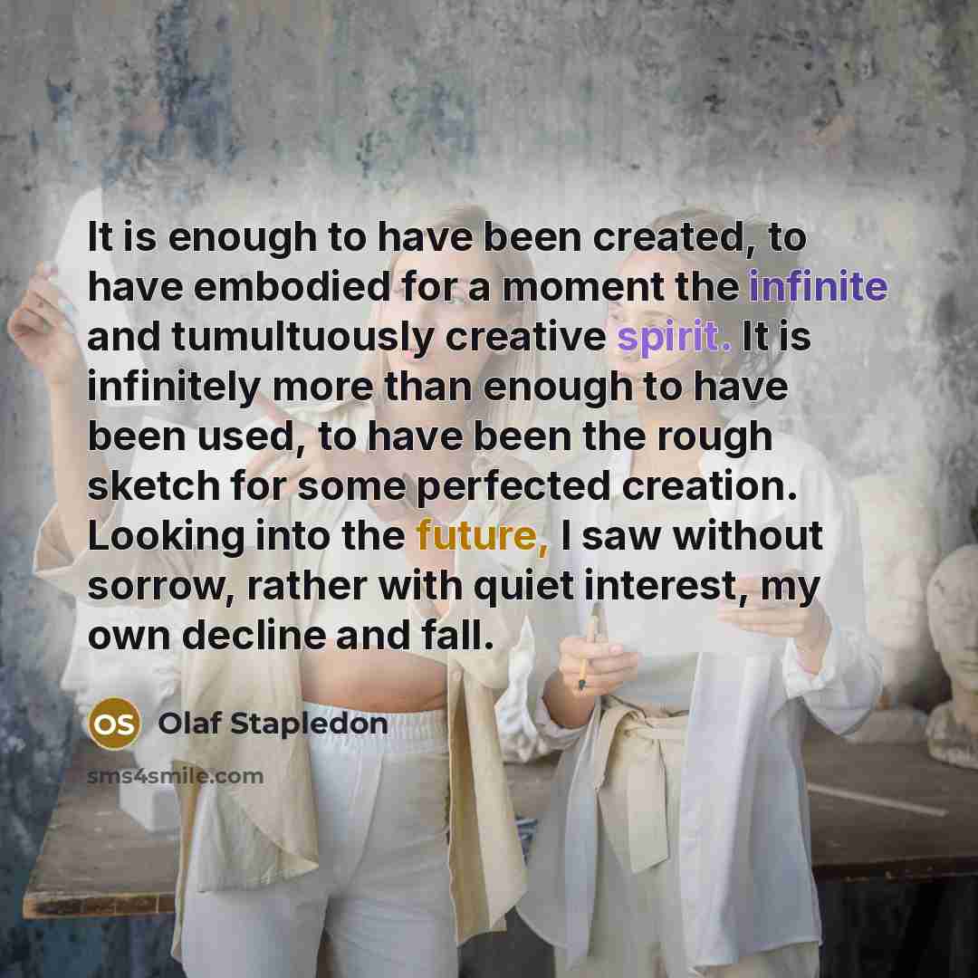 “It is enough to have been created, to have embodied for a moment the infinite and tumultuously creative spirit. It is infinitely more than enough to have been used, to have been the rough sketch for some perfected creation. Looking into the future, I saw without sorrow, rather with quiet interest…” quote by Olaf Stapledon