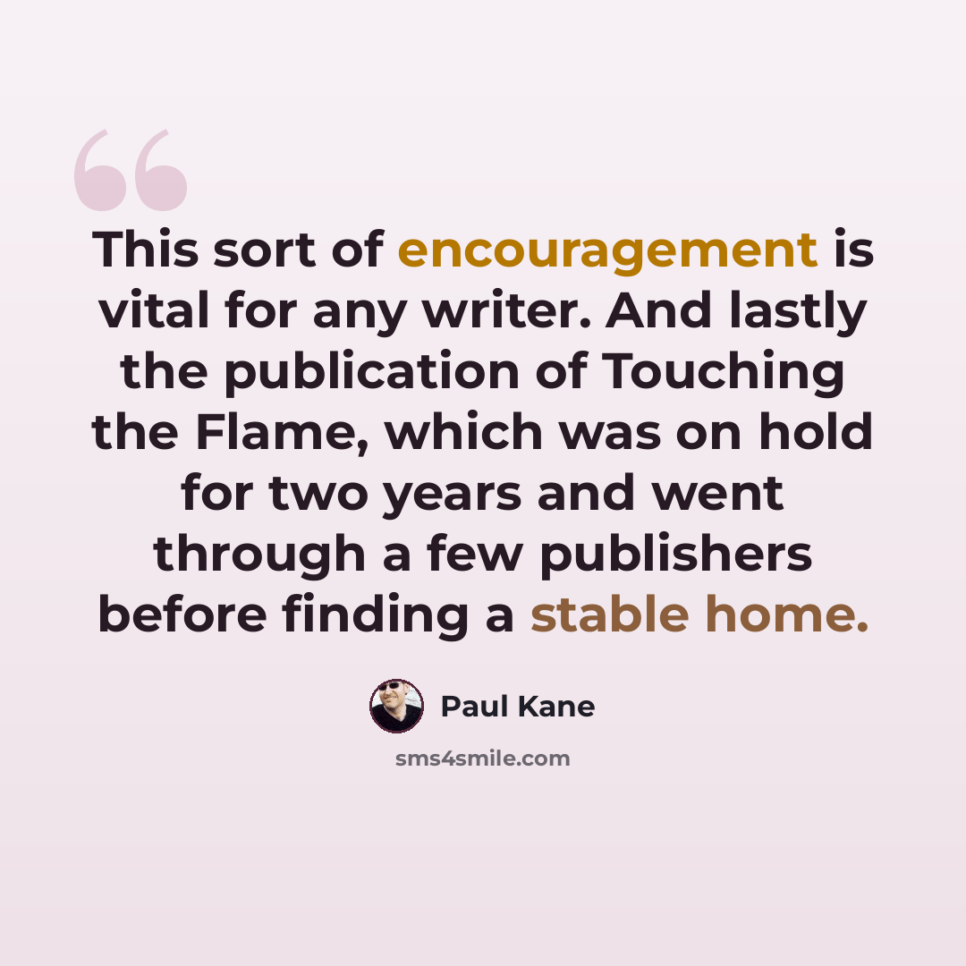 “This sort of encouragement is vital for any writer. And lastly the publication of Touching the Flame, which was on hold for two years and went through a few publishers before finding a stable home.” quote by Paul Kane