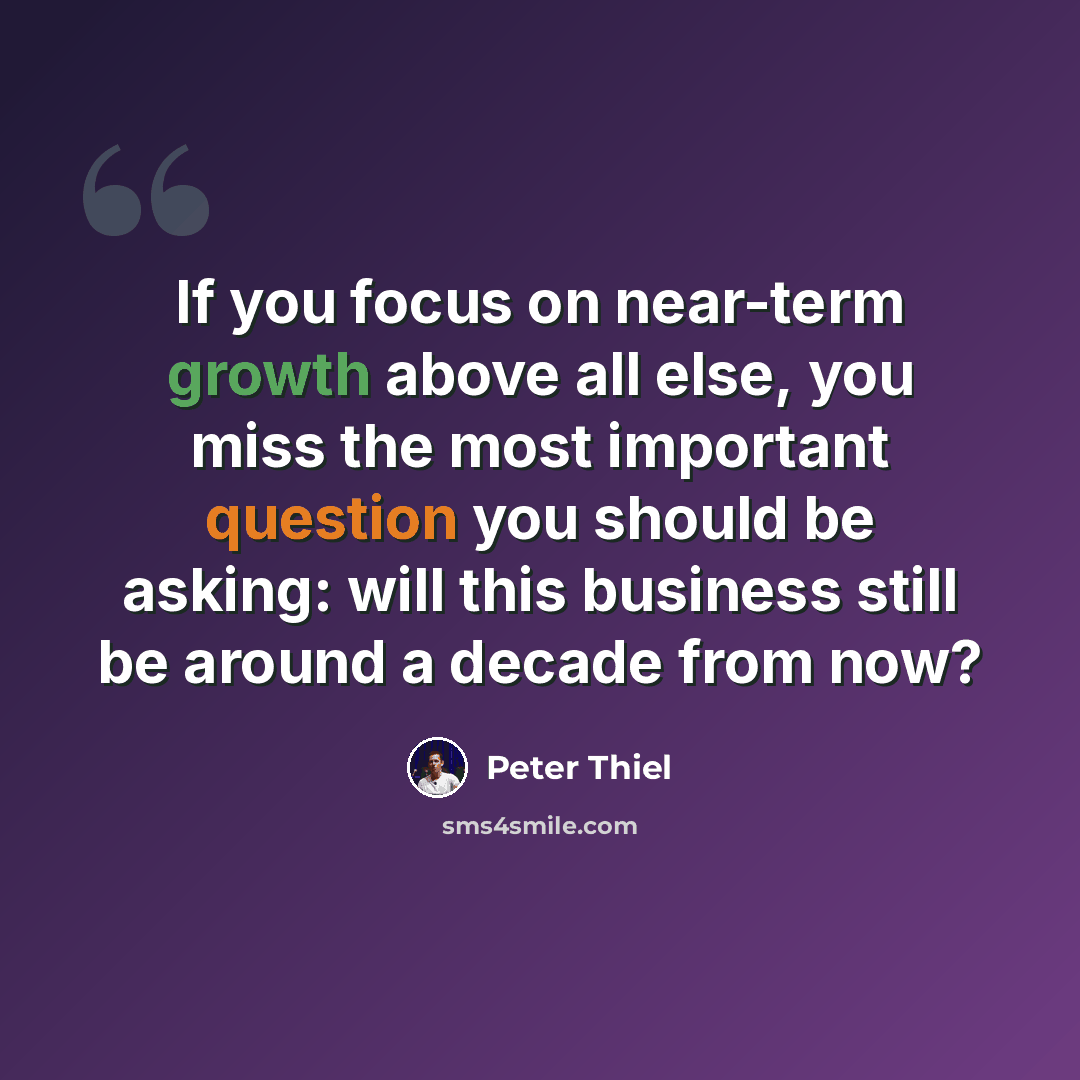 “If you focus on near-term growth above all else, you miss the most important question you should be asking: will this business still be around a decade from now?” quote by Peter Thiel