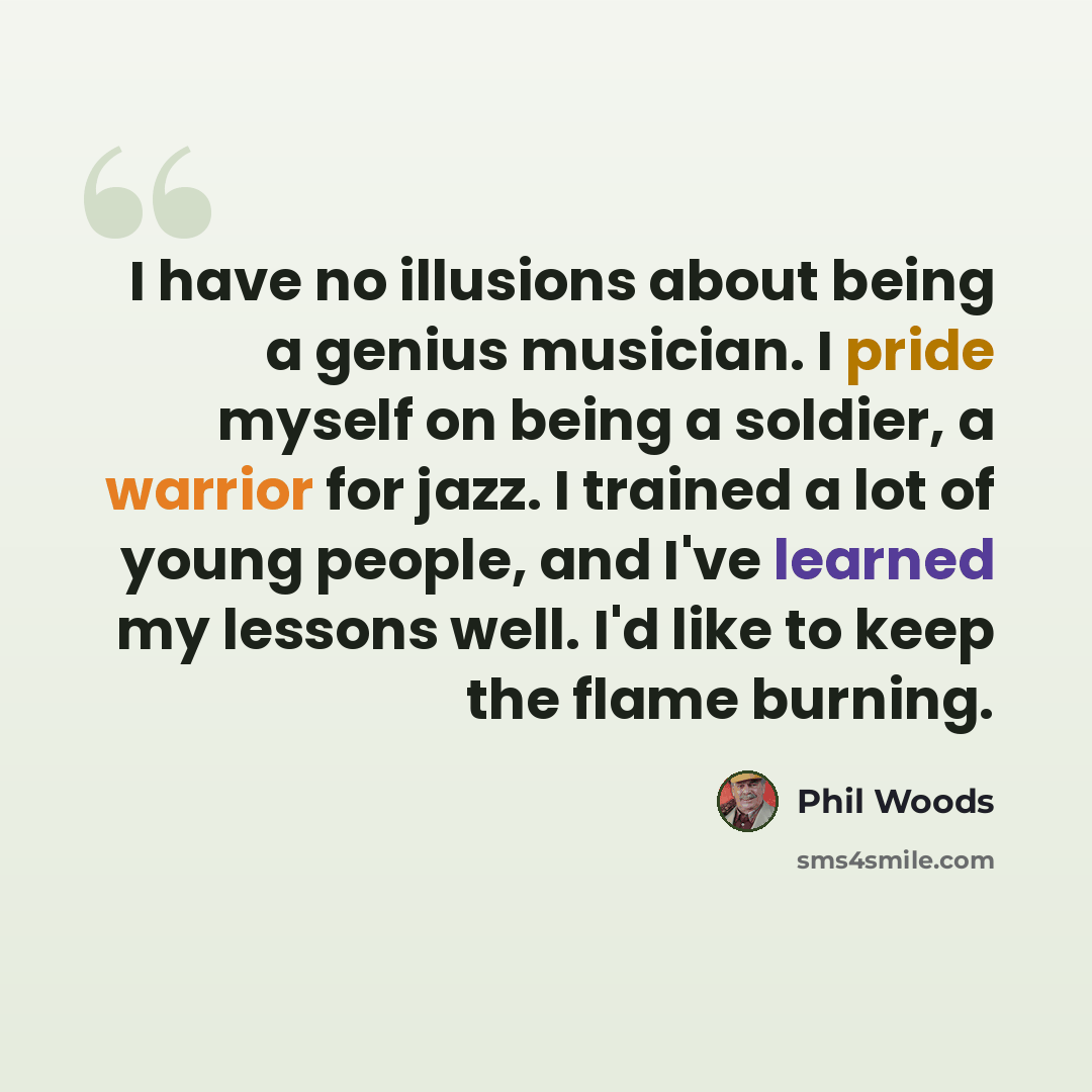 “I have no illusions about being a genius musician. I pride myself on being a soldier, a warrior for jazz. I trained a lot of young people, and I've learned my lessons well. I'd like to keep the flame burning.” quote by Phil Woods
