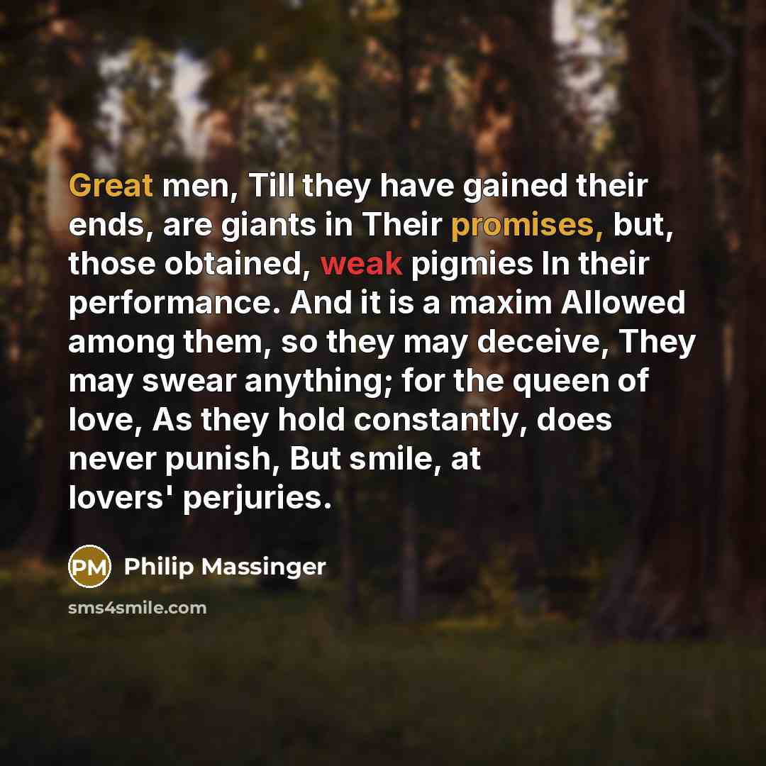 “Great men, Till they have gained their ends, are giants in Their promises, but, those obtained, weak pigmies In their performance. And it is a maxim Allowed among them, so they may deceive, They may swear anything; for the queen of love, As they hold constantly, does never punish, But smile, at…” quote by Philip Massinger