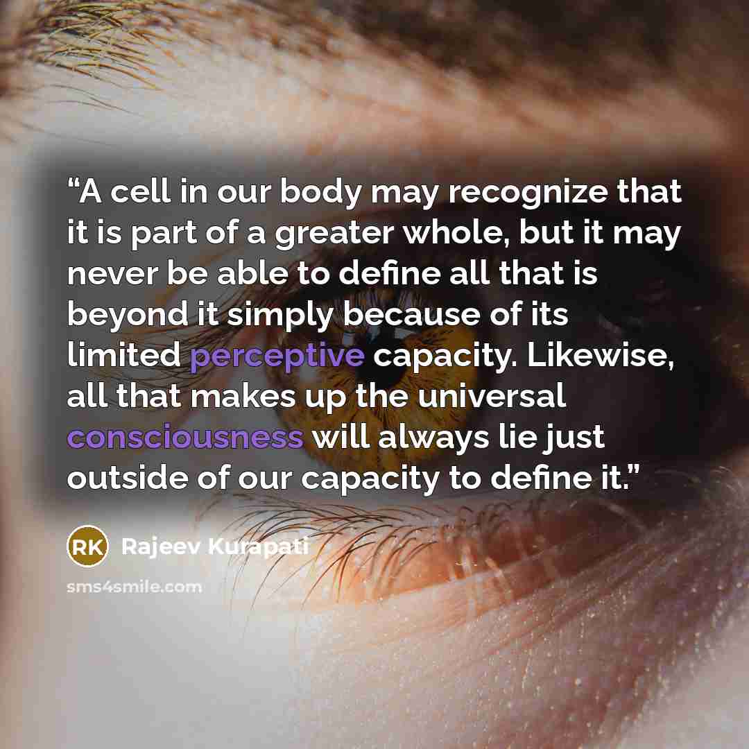 “A cell in our body may recognize that it is part of a greater whole, but it may never be able to define all that is beyond it simply because of its limited perceptive capacity. Likewise, all that makes up the universal consciousness will always lie just outside of our capacity to define it.” quote by Rajeev Kurapati