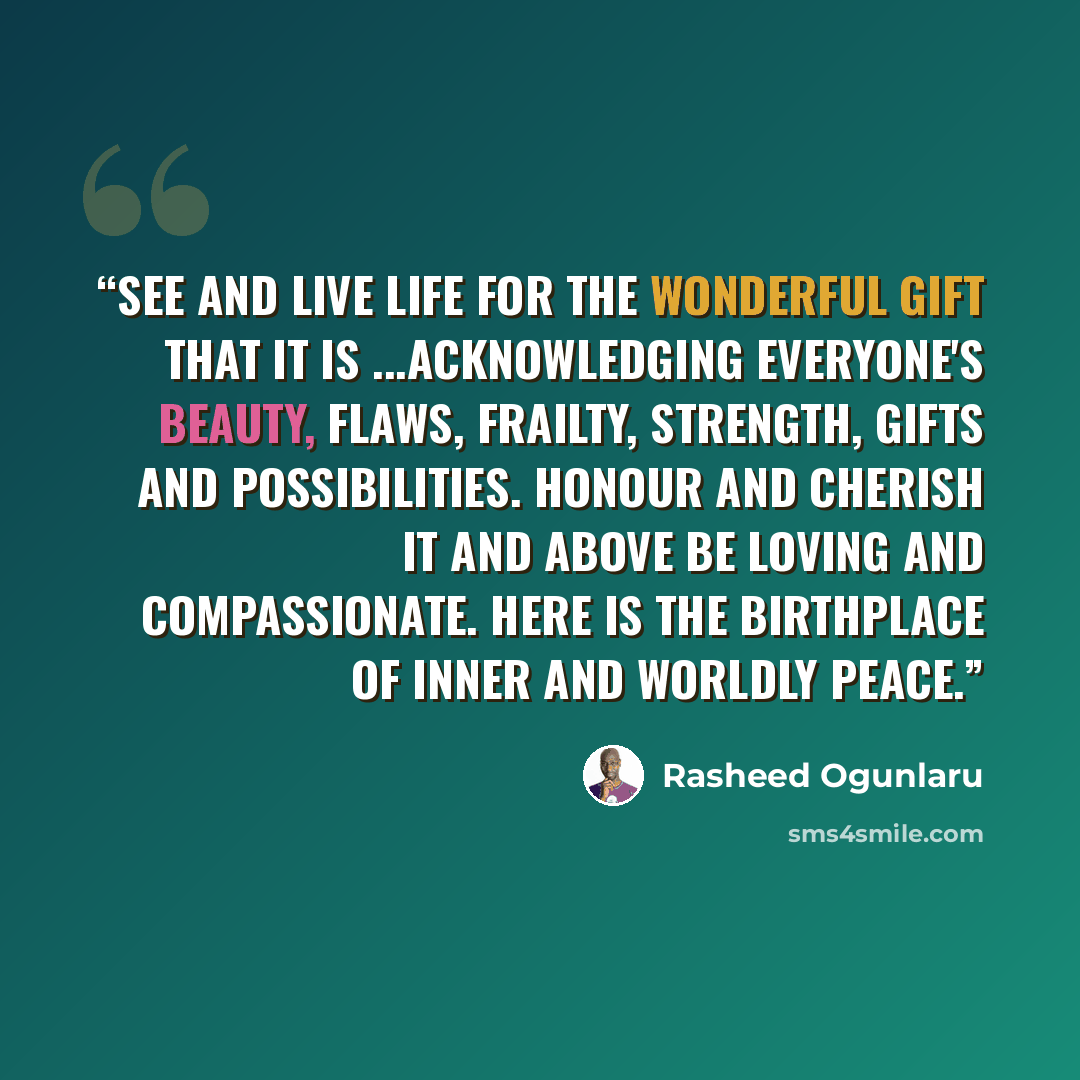 “See and live life for the wonderful gift that it is ...acknowledging everyone's beauty, flaws, frailty, strength, gifts and possibilities. Honour and cherish it and above be loving and compassionate. Here is the birthplace of inner and worldly peace.” quote by Rasheed Ogunlaru