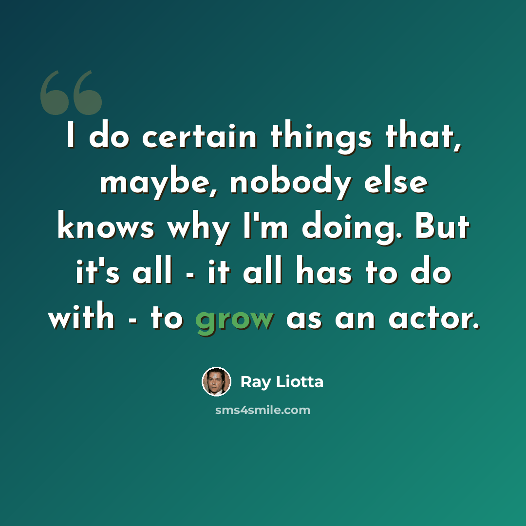 “I do certain things that, maybe, nobody else knows why I'm doing. But it's all - it all has to do with - to grow as an actor.” quote by Ray Liotta