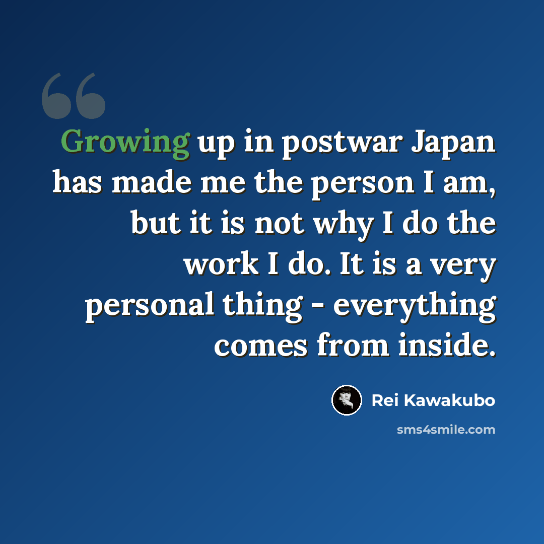 “Growing up in postwar Japan has made me the person I am, but it is not why I do the work I do. It is a very personal thing - everything comes from inside.” quote by Rei Kawakubo