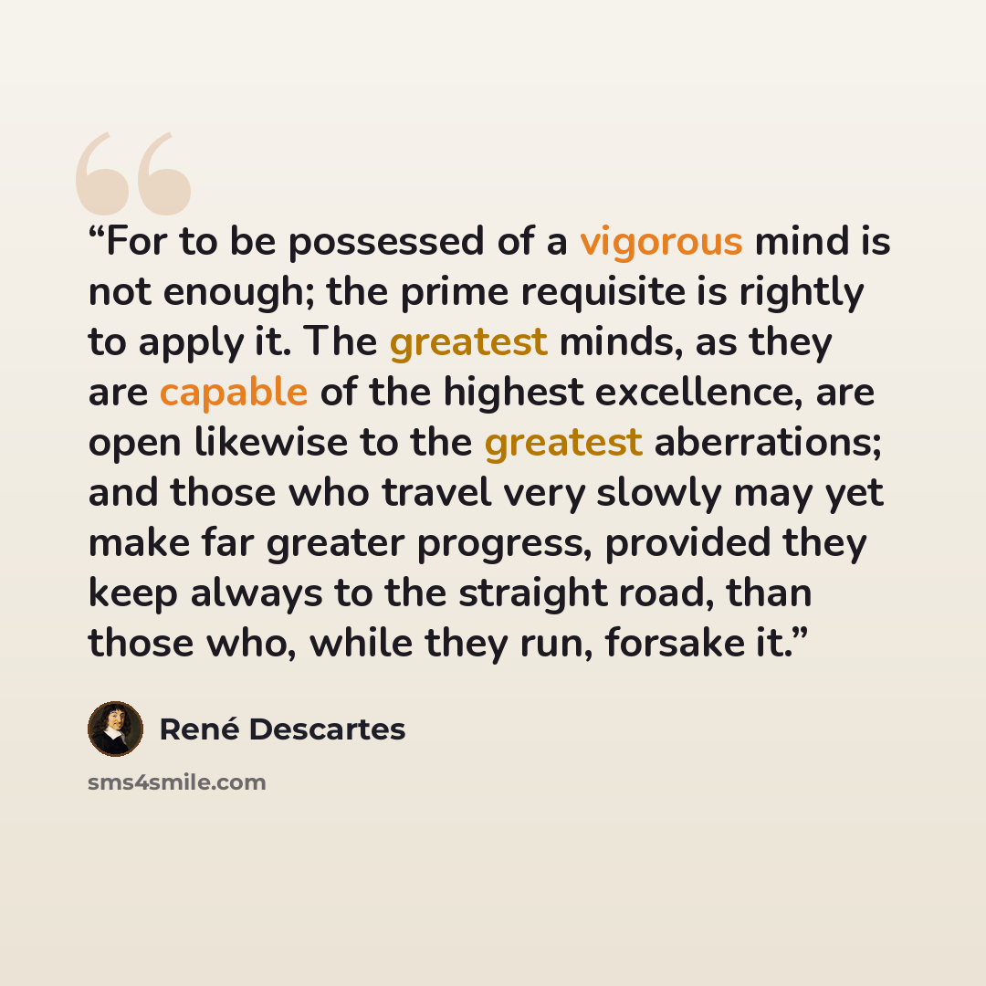 “For to be possessed of a vigorous mind is not enough; the prime requisite is rightly to apply it. The greatest minds, as they are capable of the highest excellence, are open likewise to the greatest aberrations; and those who travel very slowly may yet make far greater progress, provided they keep…” quote by René Descartes