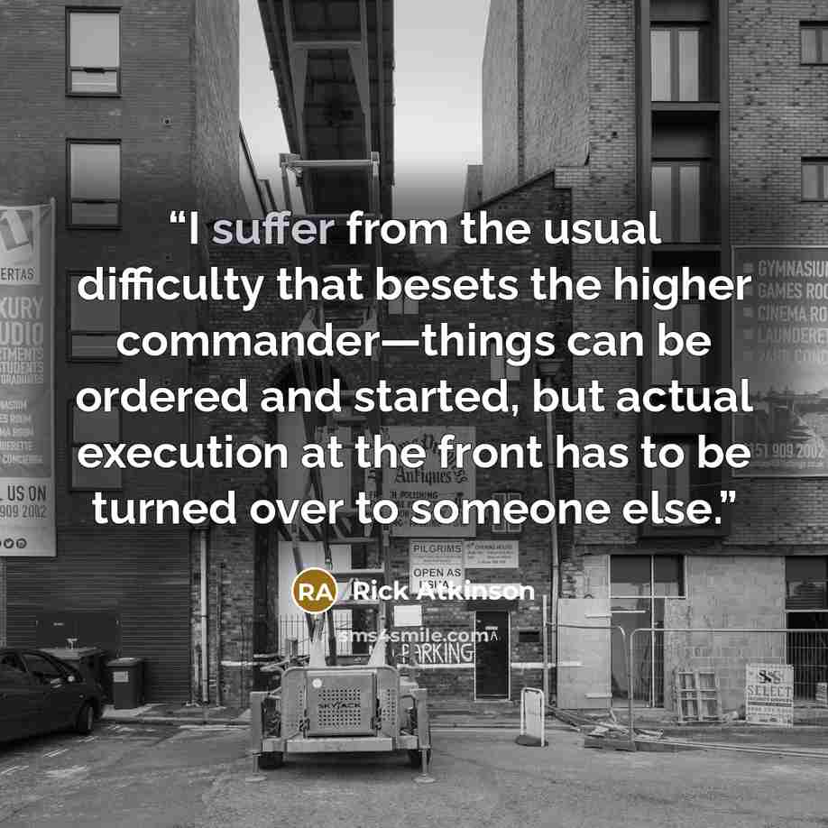 “I suffer from the usual difficulty that besets the higher commander—things can be ordered and started, but actual execution at the front has to be turned over to someone else.” quote by Rick Atkinson