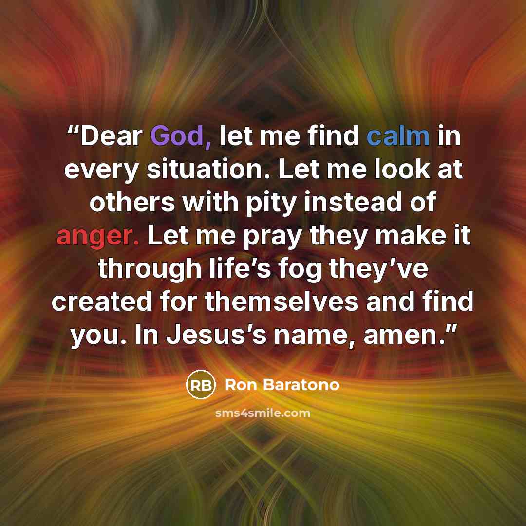 “Dear God, let me find calm in every situation. Let me look at others with pity instead of anger. Let me pray they make it through life’s fog they’ve created for themselves and find you. In Jesus’s name, amen.” quote by Ron Baratono