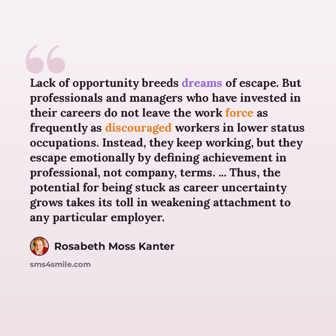 “Lack of opportunity breeds dreams of escape. But professionals and managers who have invested in their careers do not leave the work force as frequently as discouraged workers in lower status occupations. Instead, they keep working, but they escape emotionally by defining achievement in…” quote by Rosabeth Moss Kanter