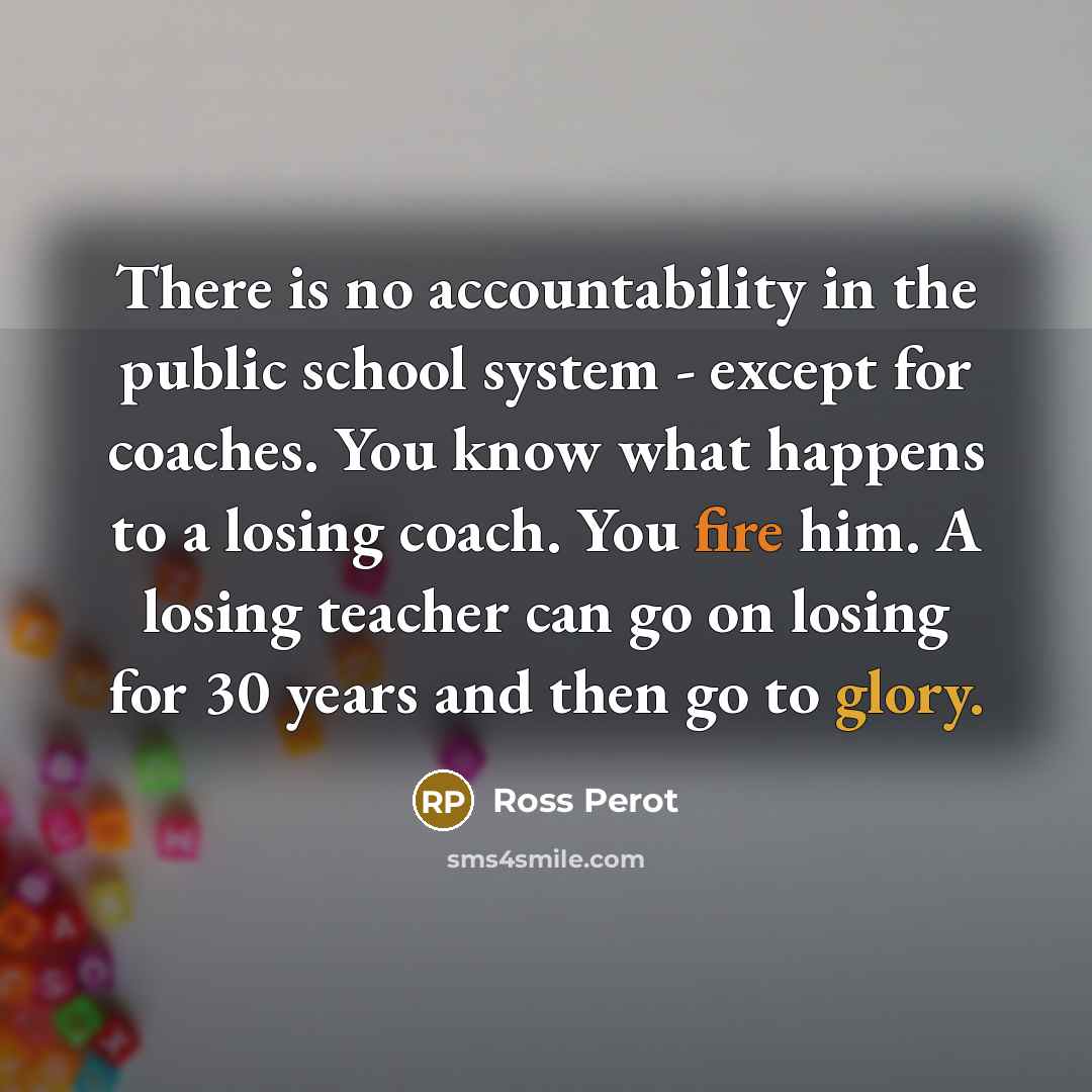 “There is no accountability in the public school system - except for coaches. You know what happens to a losing coach. You fire him. A losing teacher can go on losing for 30 years and then go to glory.” quote by Ross Perot
