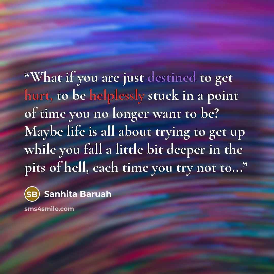 “What if you are just destined to get hurt, to be helplessly stuck in a point of time you no longer want to be? Maybe life is all about trying to get up while you fall a little bit deeper in the pits of hell, each time you try not to...” quote by Sanhita Baruah