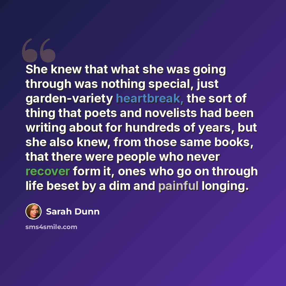 “She knew that what she was going through was nothing special, just garden-variety heartbreak, the sort of thing that poets and novelists had been writing about for hundreds of years, but she also knew, from those same books, that there were people who never recover form it, ones who go on through…” quote by Sarah Dunn