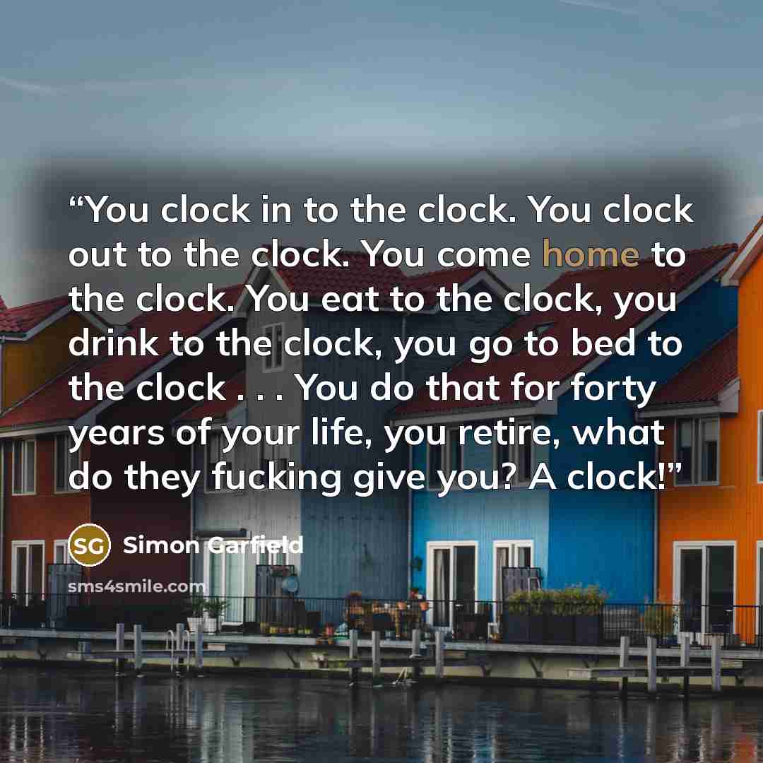 “You clock in to the clock. You clock out to the clock. You come home to the clock. You eat to the clock, you drink to the clock, you go to bed to the clock . . . You do that for forty years of your life, you retire, what do they fucking give you? A clock!” quote by Simon Garfield