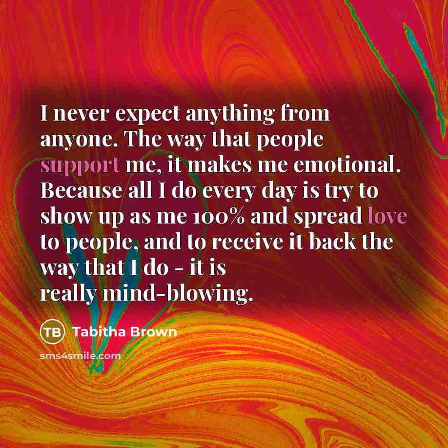 “I never expect anything from anyone. The way that people support me, it makes me emotional. Because all I do every day is try to show up as me 100% and spread love to people, and to receive it back the way that I do - it is really mind-blowing.” quote by Tabitha Brown