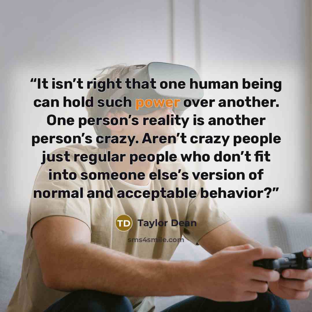 “It isn’t right that one human being can hold such power over another. One person’s reality is another person’s crazy. Aren’t crazy people just regular people who don’t fit into someone else’s version of normal and acceptable behavior?” quote by Taylor Dean