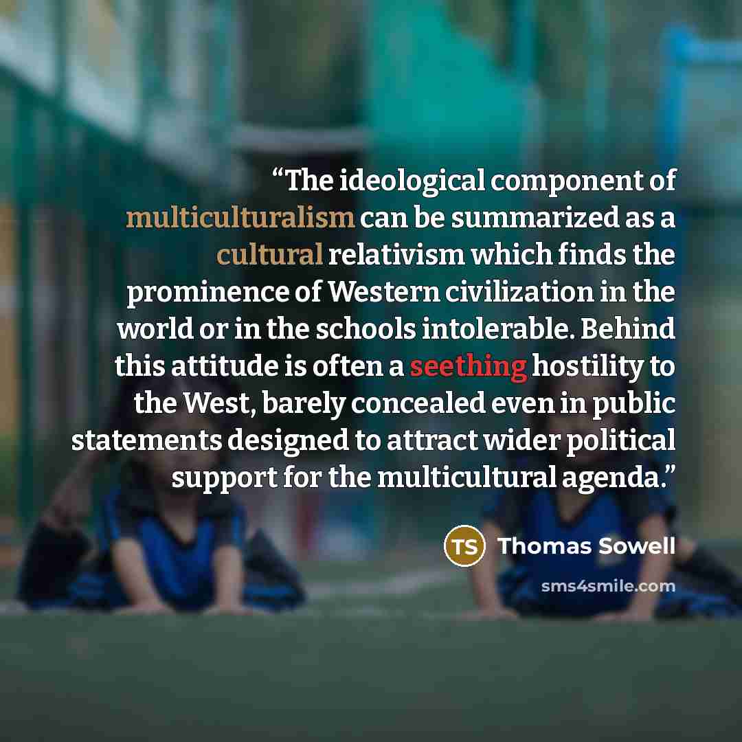 “The ideological component of multiculturalism can be summarized as a cultural relativism which finds the prominence of Western civilization in the world or in the schools intolerable. Behind this attitude is often a seething hostility to the West, barely concealed even in public statements…” quote by Thomas Sowell