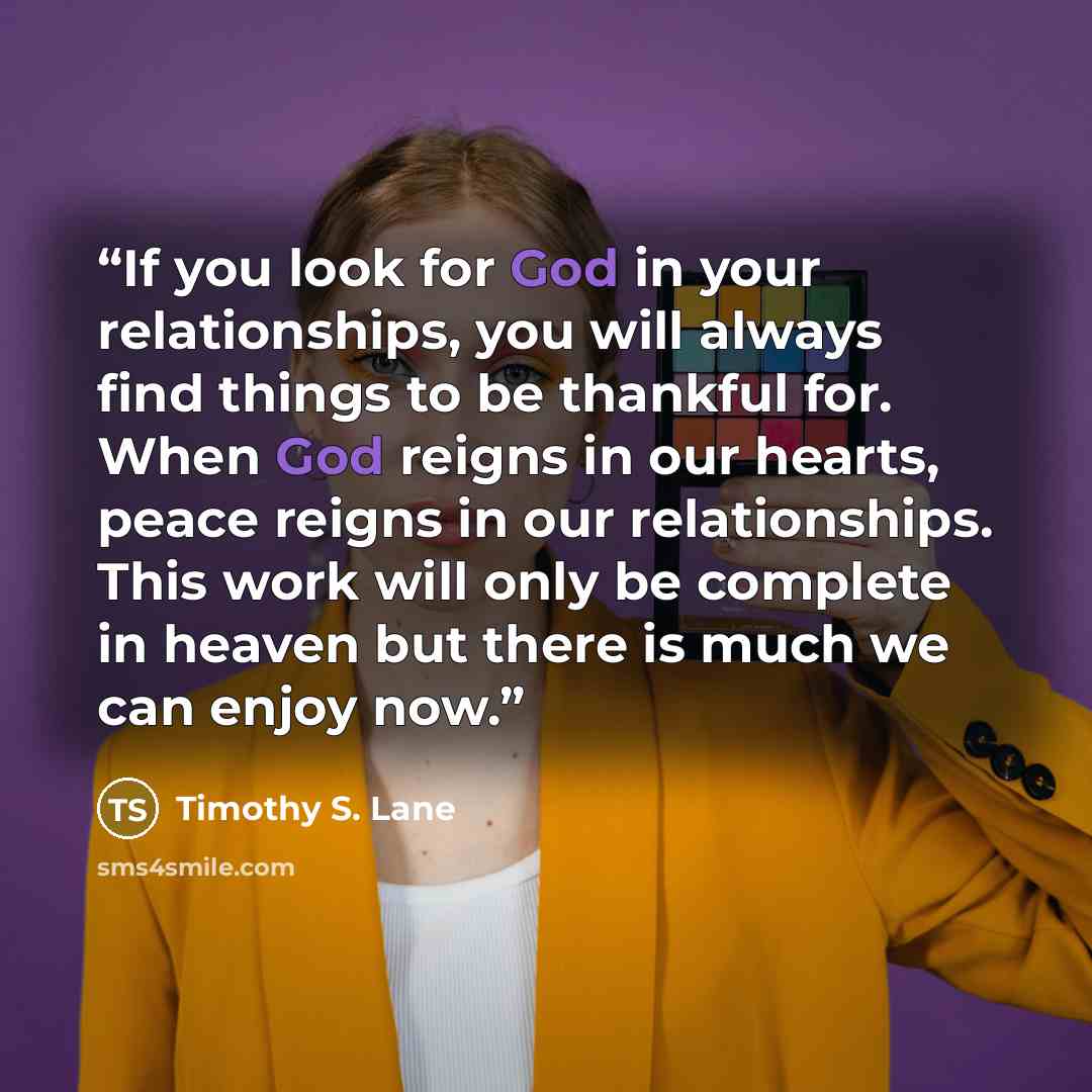 “If you look for God in your relationships, you will always find things to be thankful for. When God reigns in our hearts, peace reigns in our relationships. This work will only be complete in heaven but there is much we can enjoy now.” quote by Timothy S. Lane
