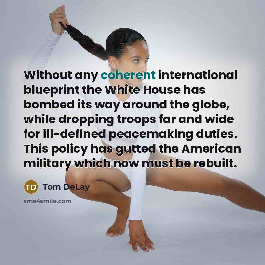 “Without any coherent international blueprint the White House has bombed its way around the globe, while dropping troops far and wide for ill-defined peacemaking duties. This policy has gutted the American military which now must be rebuilt.” quote by Tom DeLay