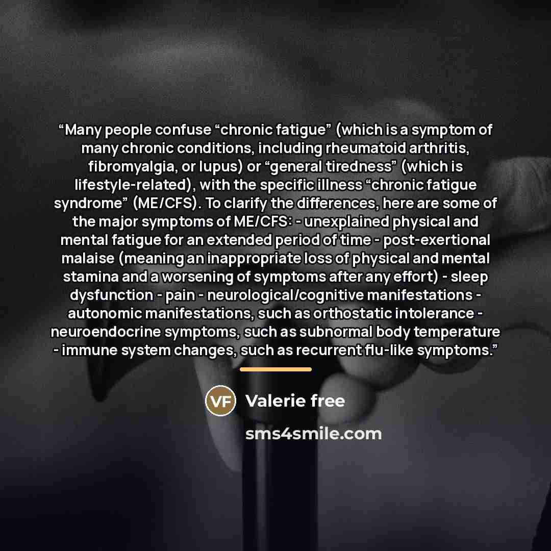 “Many people confuse “chronic fatigue” (which is a symptom of many chronic conditions, including rheumatoid arthritis, fibromyalgia, or lupus) or “general tiredness” (which is lifestyle-related), with the specific illness “chronic fatigue syndrome” (ME/CFS). To clarify the differences, here are…” quote by Valerie free