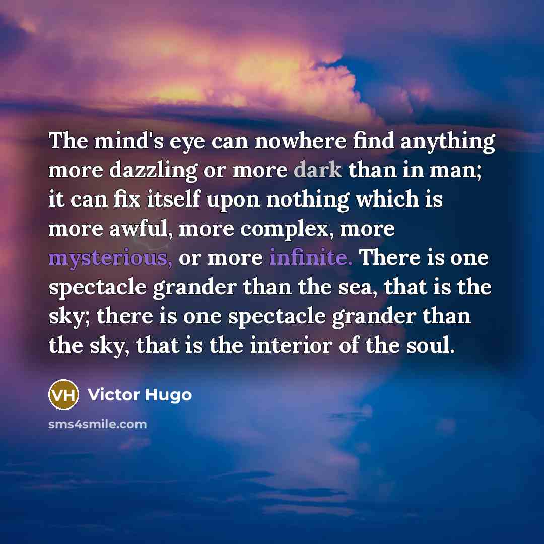 “The mind's eye can nowhere find anything more dazzling or more dark than in man; it can fix itself upon nothing which is more awful, more complex, more mysterious, or more infinite. There is one spectacle grander than the sea, that is the sky; there is one spectacle grander than the sky, that is…” quote by Victor Hugo