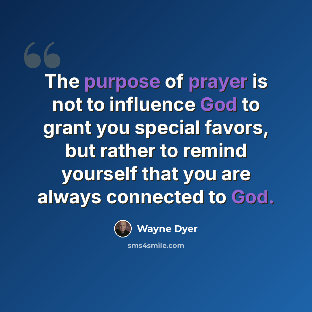 “The purpose of prayer is not to influence God to grant you special favors, but rather to remind yourself that you are always connected to God.” quote by Wayne Dyer