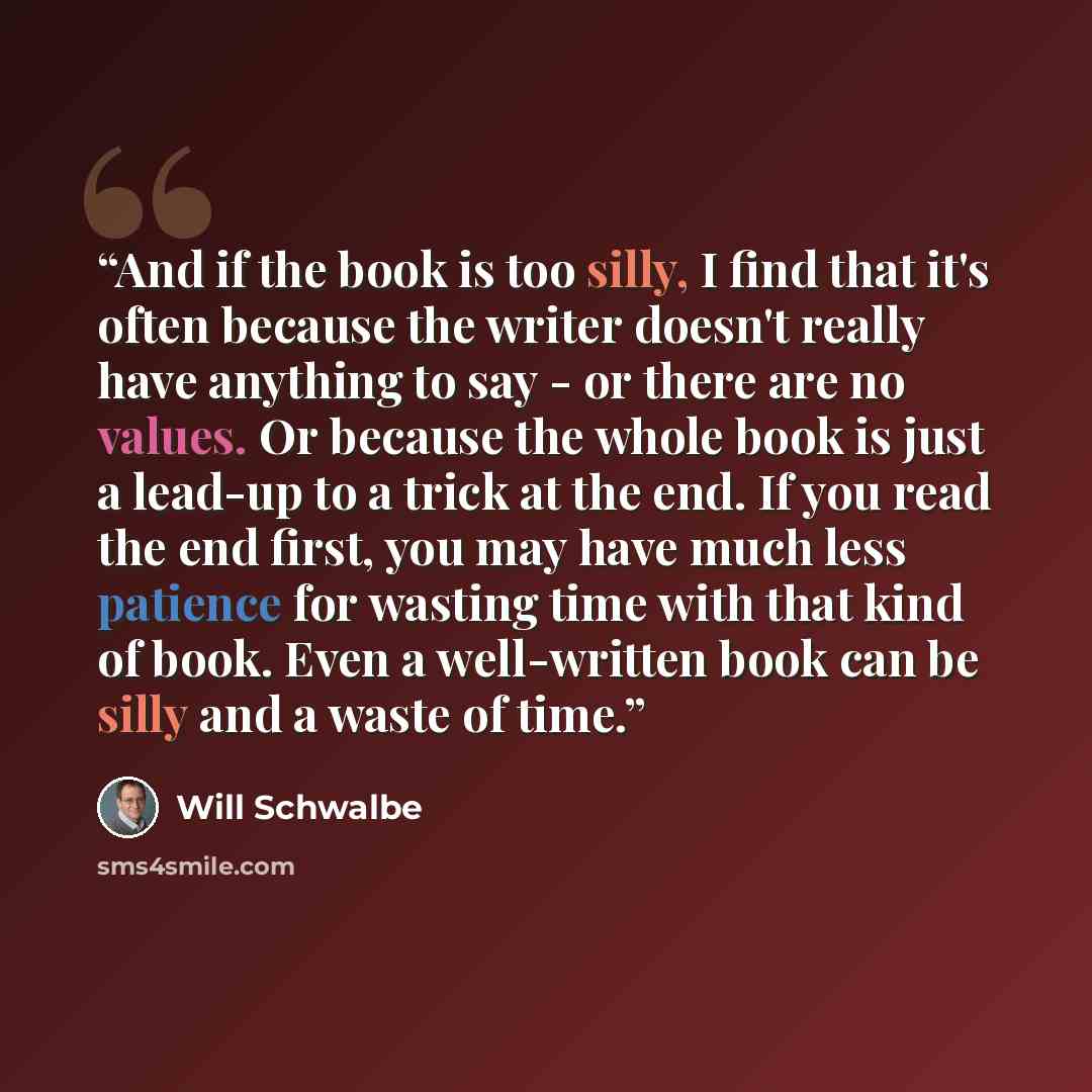“And if the book is too silly, I find that it's often because the writer doesn't really have anything to say - or there are no values. Or because the whole book is just a lead-up to a trick at the end. If you read the end first, you may have much less patience for wasting time with that kind of…” quote by Will Schwalbe