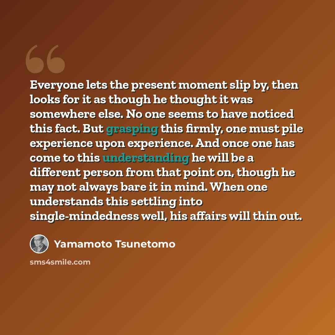 “Everyone lets the present moment slip by, then looks for it as though he thought it was somewhere else. No one seems to have noticed this fact. But grasping this firmly, one must pile experience upon experience. And once one has come to this understanding he will be a different person from that…” quote by Yamamoto Tsunetomo