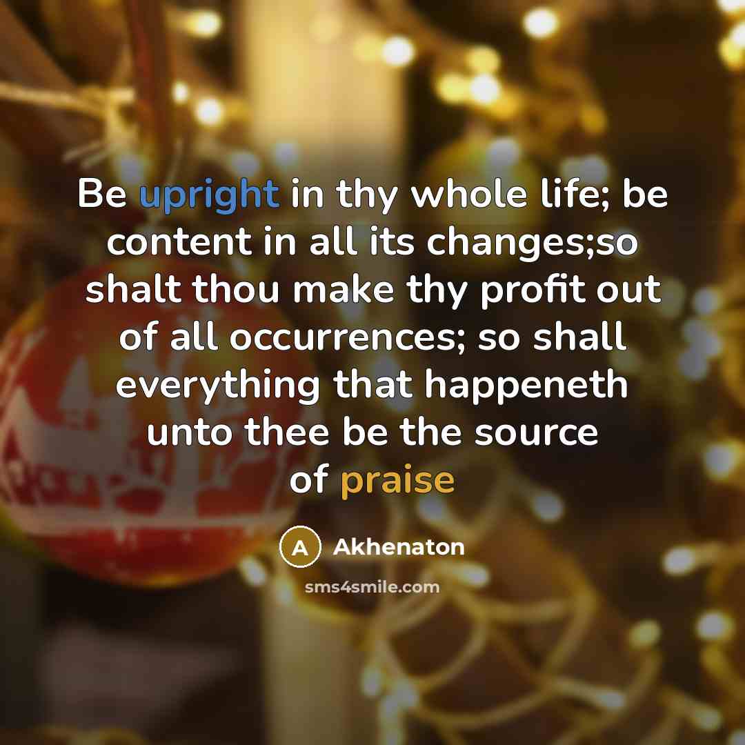 “Be upright in thy whole life; be content in all its changes;so shalt thou make thy profit out of all occurrences; so shall everything that happeneth unto thee be the source of praise” quote by Akhenaton