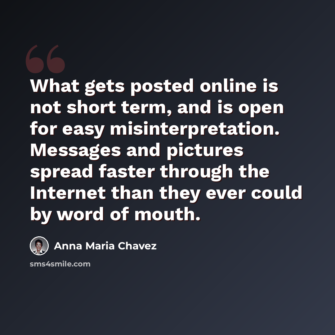 “What gets posted online is not short term, and is open for easy misinterpretation. Messages and pictures spread faster through the Internet than they ever could by word of mouth.” quote by Anna Maria Chavez