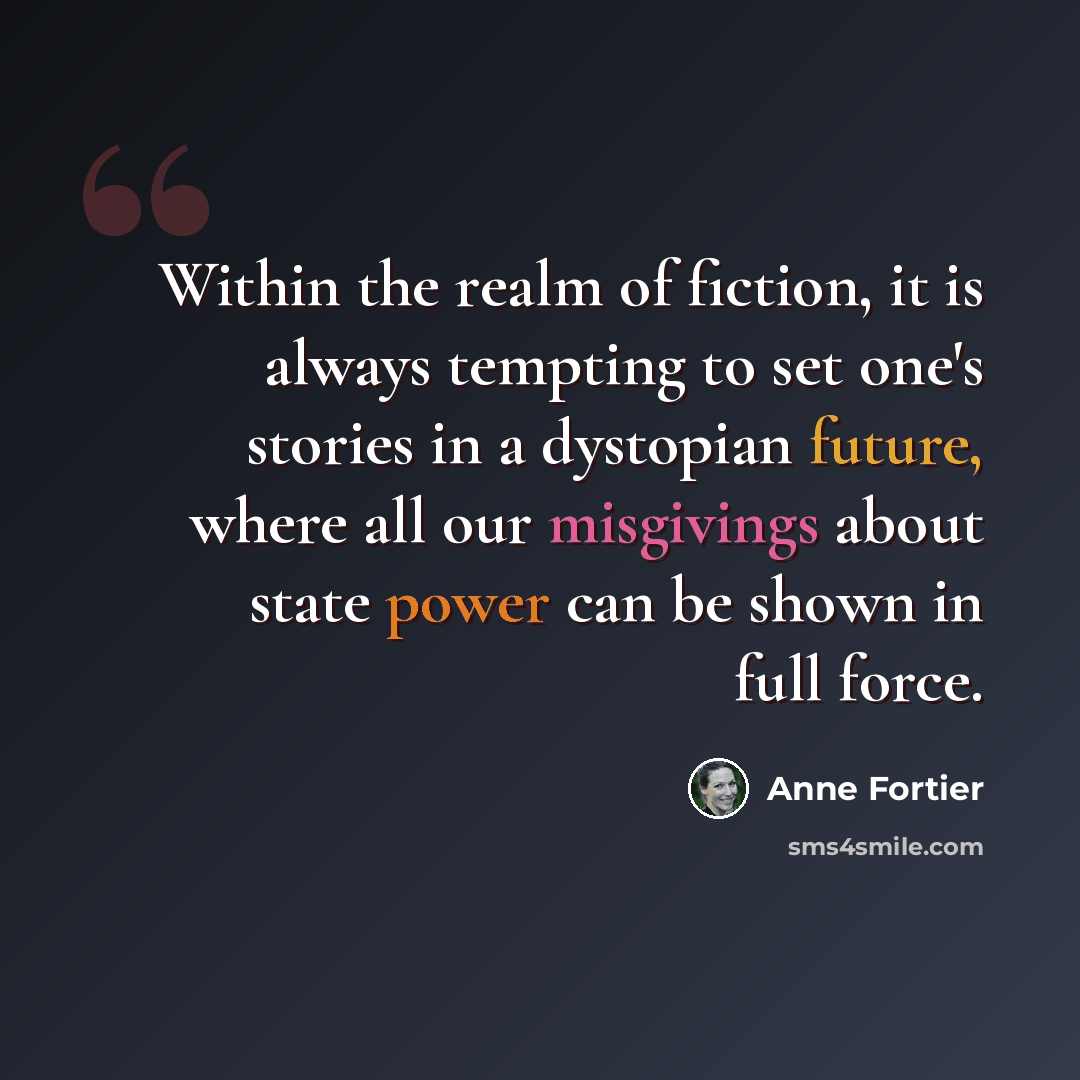 “Within the realm of fiction, it is always tempting to set one's stories in a dystopian future, where all our misgivings about state power can be shown in full force.” quote by Anne Fortier