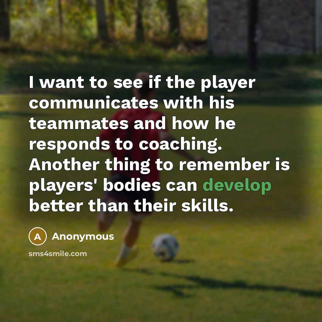 “I want to see if the player communicates with his teammates and how he responds to coaching. Another thing to remember is players' bodies can develop better than their skills.” quote by Anonymous
